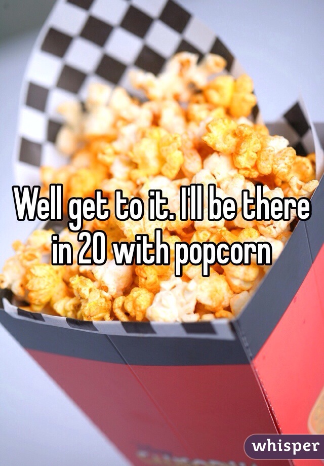 Well get to it. I'll be there in 20 with popcorn