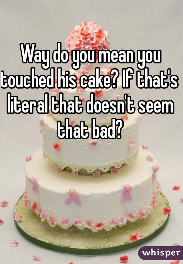 Way do you mean you touched his cake? If that's literal that doesn't seem that bad?