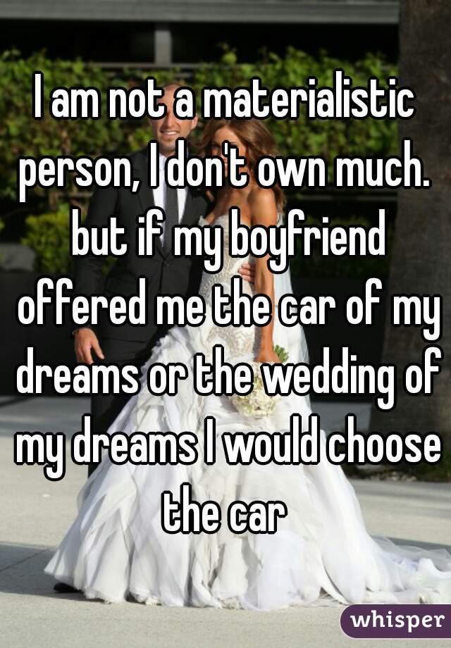 I am not a materialistic person, I don't own much.  but if my boyfriend offered me the car of my dreams or the wedding of my dreams I would choose the car 