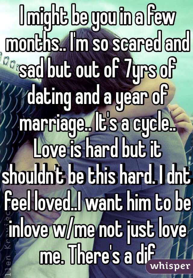 I might be you in a few months.. I'm so scared and sad but out of 7yrs of dating and a year of marriage.. It's a cycle.. Love is hard but it shouldn't be this hard. I dnt feel loved..I want him to be inlove w/me not just love me. There's a dif