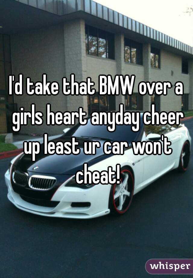 I'd take that BMW over a girls heart anyday cheer up least ur car won't cheat!