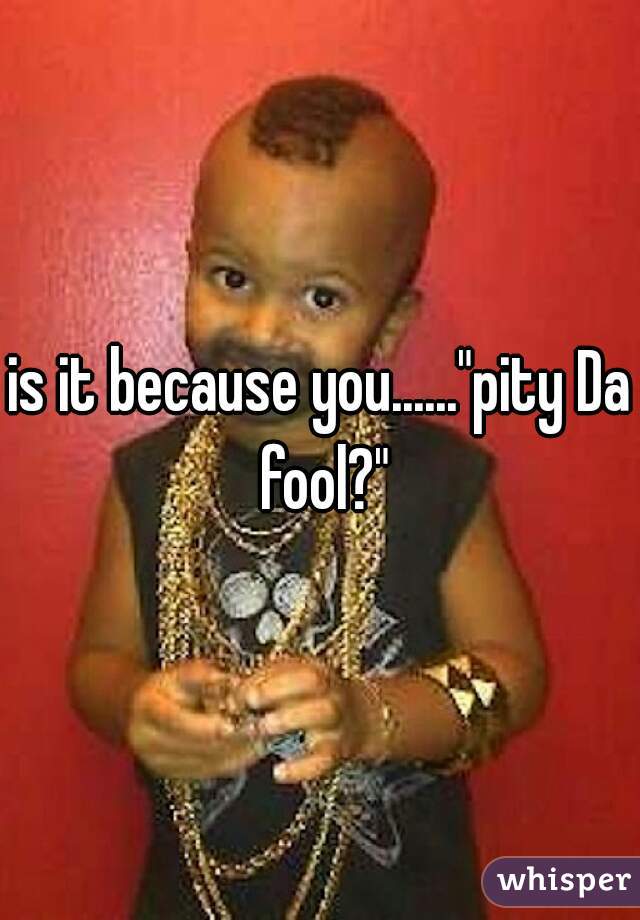 is it because you......"pity Da fool?"