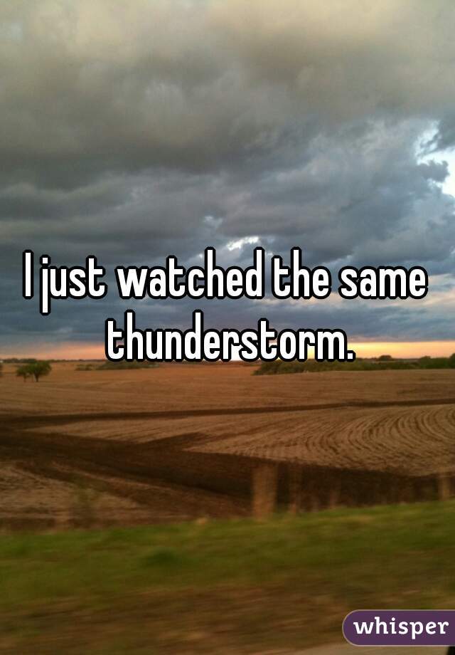 I just watched the same thunderstorm.