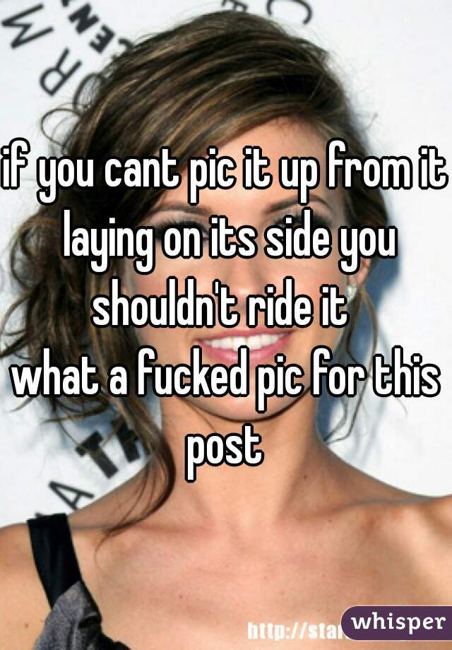 if you cant pic it up from it laying on its side you shouldn't ride it  




what a fucked pic for this post 