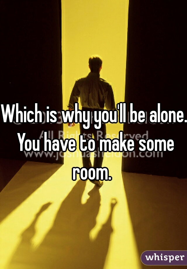 Which is why you'll be alone. You have to make some room.  