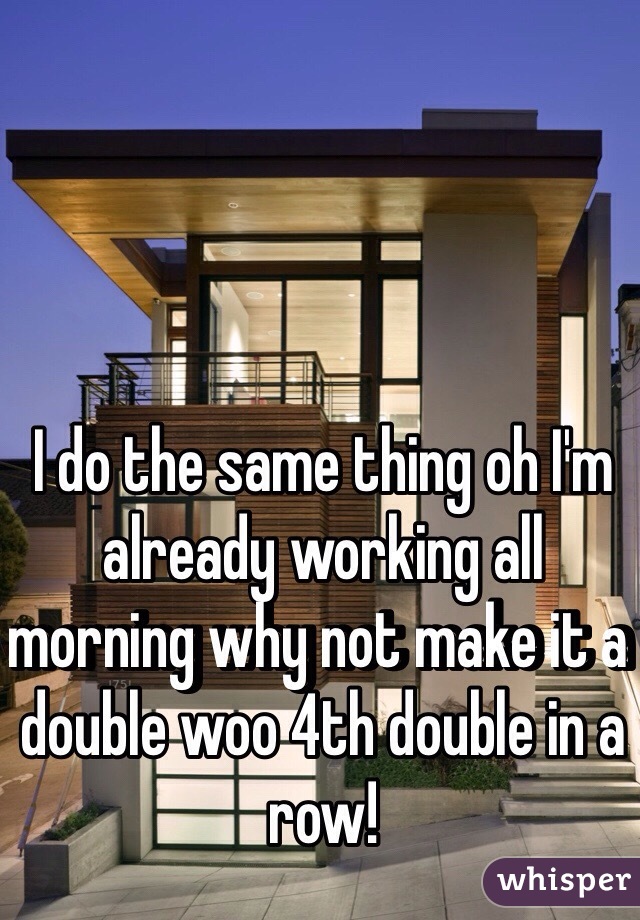 I do the same thing oh I'm already working all morning why not make it a double woo 4th double in a row!