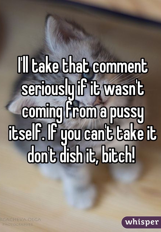 I'll take that comment seriously if it wasn't coming from a pussy itself. If you can't take it don't dish it, bitch! 