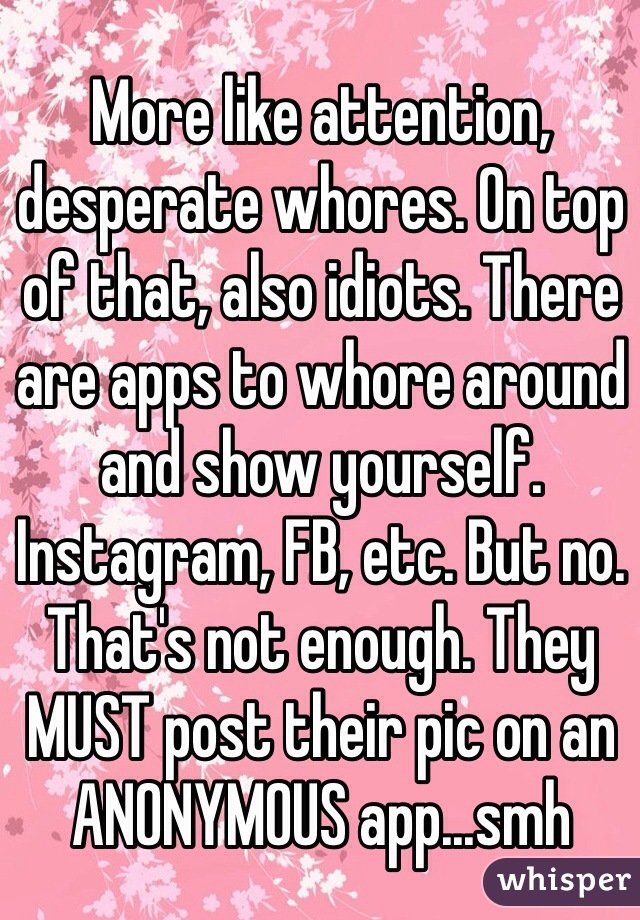 More like attention, desperate whores. On top of that, also idiots. There are apps to whore around and show yourself. Instagram, FB, etc. But no. That's not enough. They MUST post their pic on an ANONYMOUS app...smh