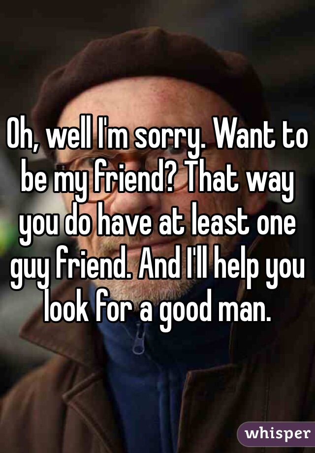 Oh, well I'm sorry. Want to be my friend? That way you do have at least one guy friend. And I'll help you look for a good man.
