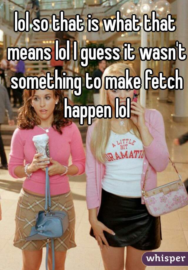 lol so that is what that means lol I guess it wasn't something to make fetch happen lol