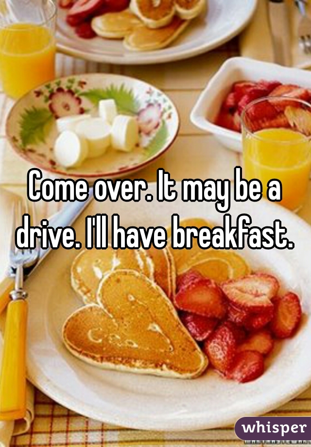 Come over. It may be a drive. I'll have breakfast. 