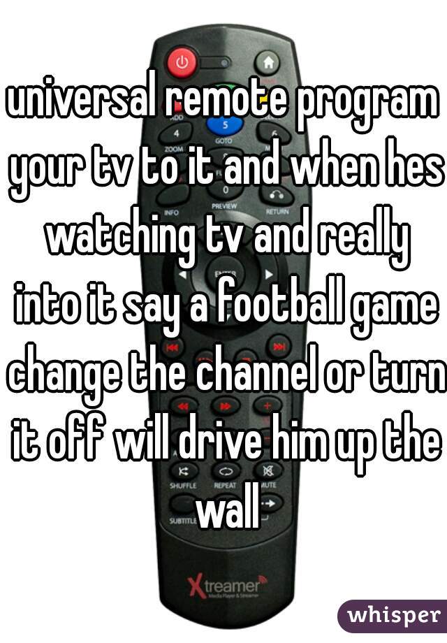 universal remote program your tv to it and when hes watching tv and really into it say a football game change the channel or turn it off will drive him up the wall