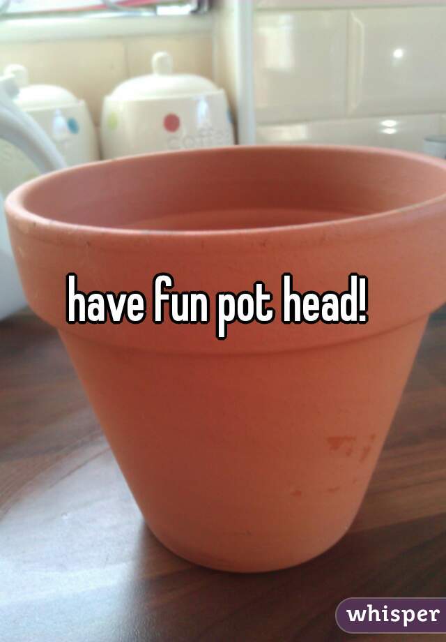 have fun pot head! 