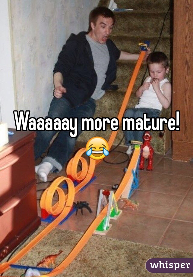 Waaaaay more mature! 😂