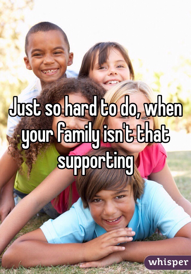 Just so hard to do, when your family isn't that supporting 