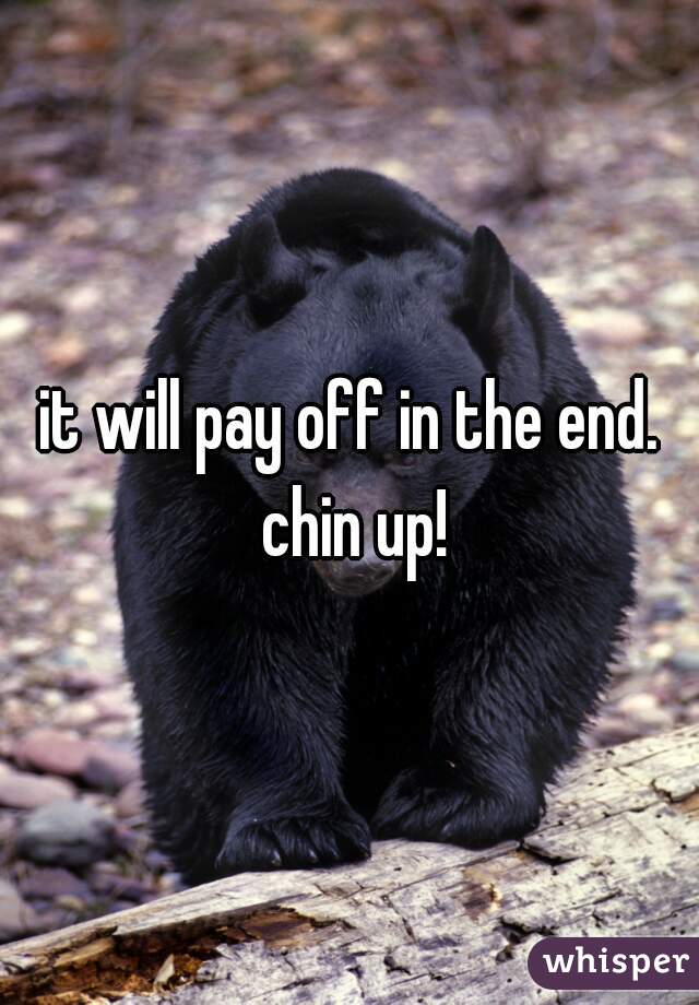 it will pay off in the end. chin up!