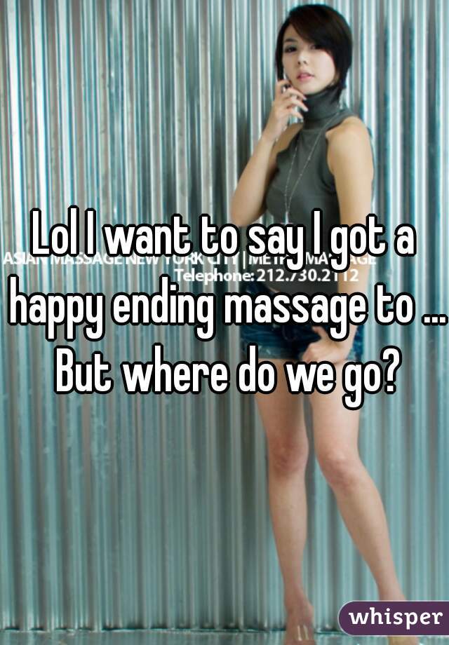 Lol I want to say I got a happy ending massage to ... But where do we go?