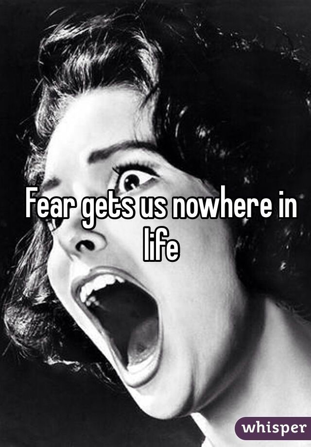 Fear gets us nowhere in life