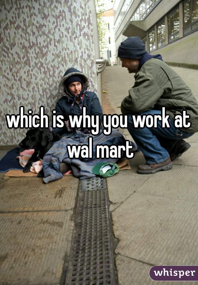 which is why you work at wal mart