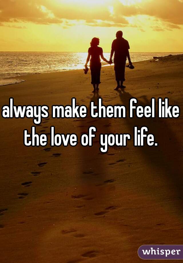 always make them feel like the love of your life. 
