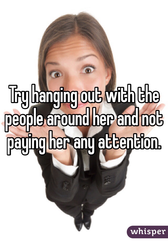 Try hanging out with the people around her and not paying her any attention. 
