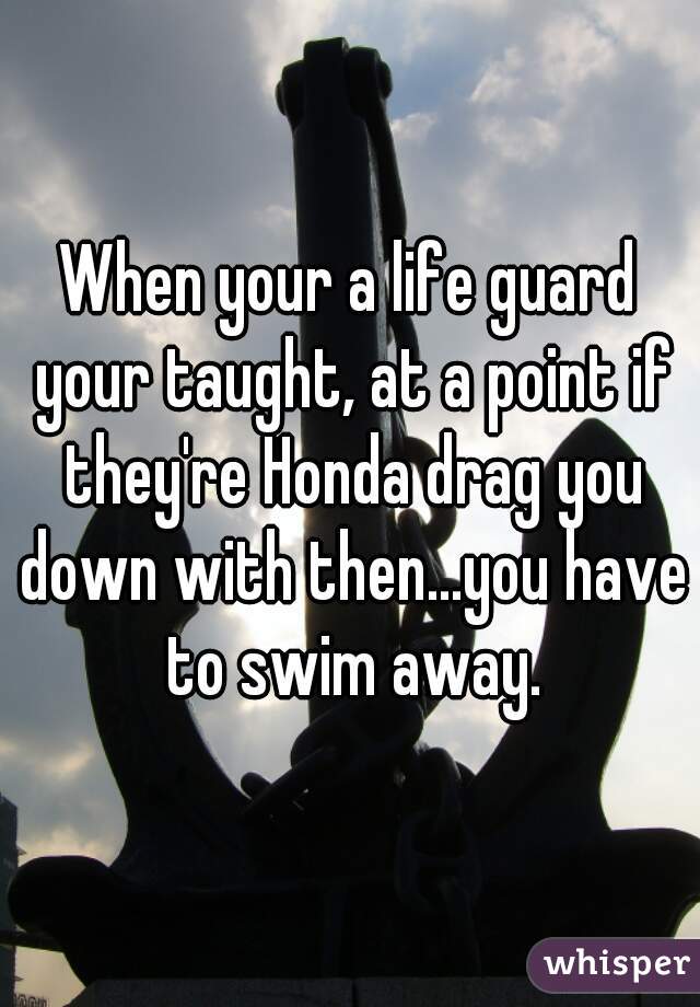 When your a life guard your taught, at a point if they're Honda drag you down with then...you have to swim away.
