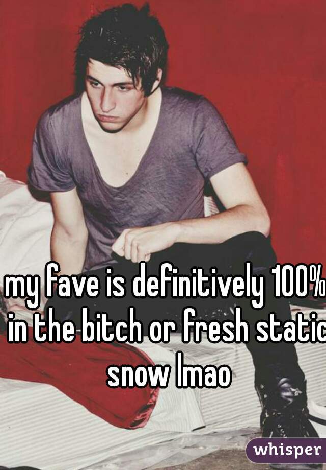 my fave is definitively 100% in the bitch or fresh static snow lmao