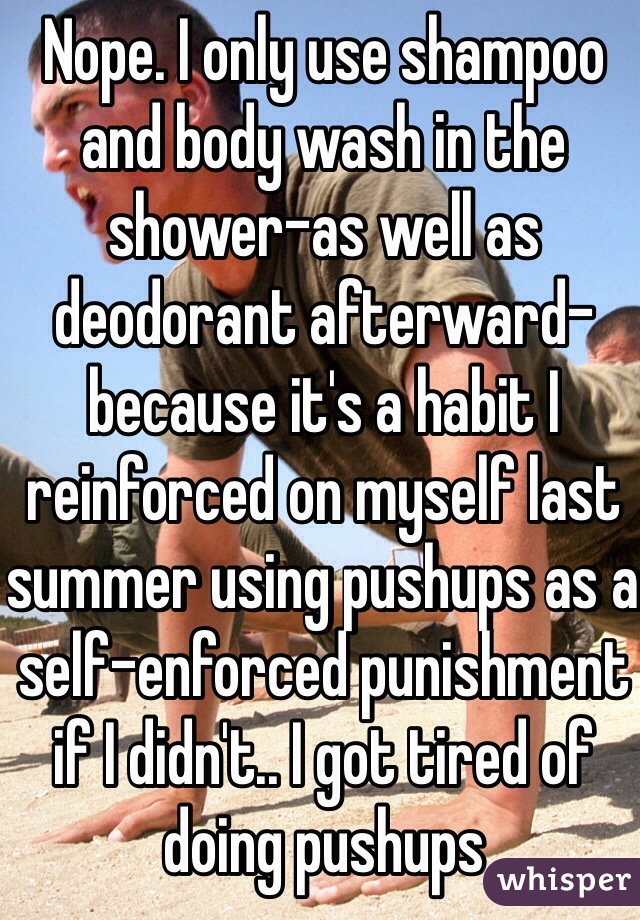 Nope. I only use shampoo and body wash in the shower-as well as deodorant afterward-because it's a habit I reinforced on myself last summer using pushups as a self-enforced punishment if I didn't.. I got tired of doing pushups