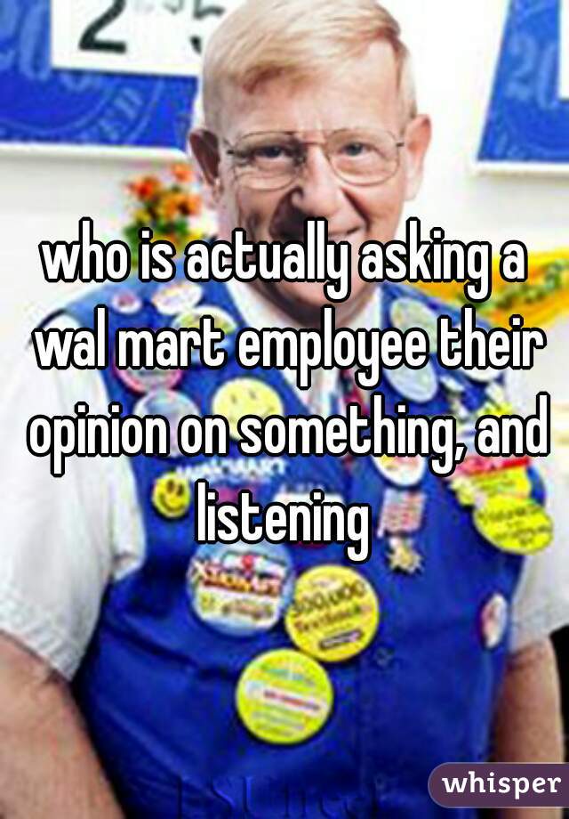 who is actually asking a wal mart employee their opinion on something, and listening 