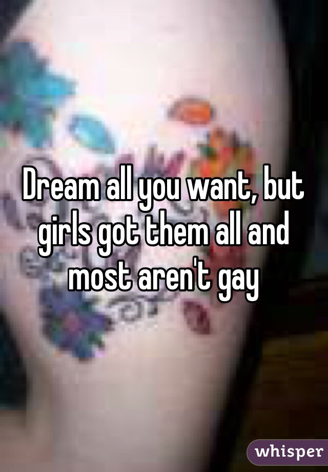 Dream all you want, but girls got them all and most aren't gay