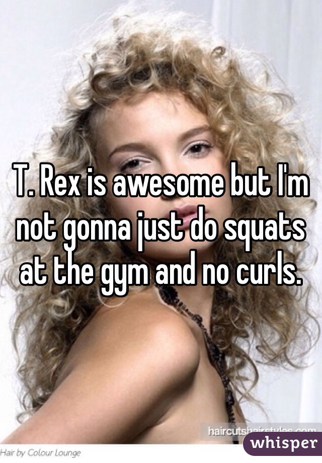 T. Rex is awesome but I'm not gonna just do squats at the gym and no curls.  