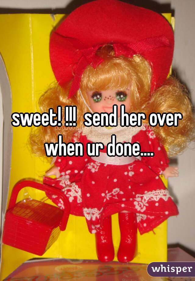 sweet! !!!  send her over when ur done....