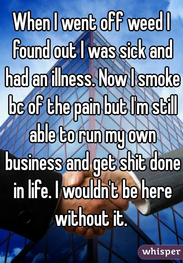 When I went off weed I found out I was sick and had an illness. Now I smoke bc of the pain but I'm still able to run my own business and get shit done in life. I wouldn't be here without it. 