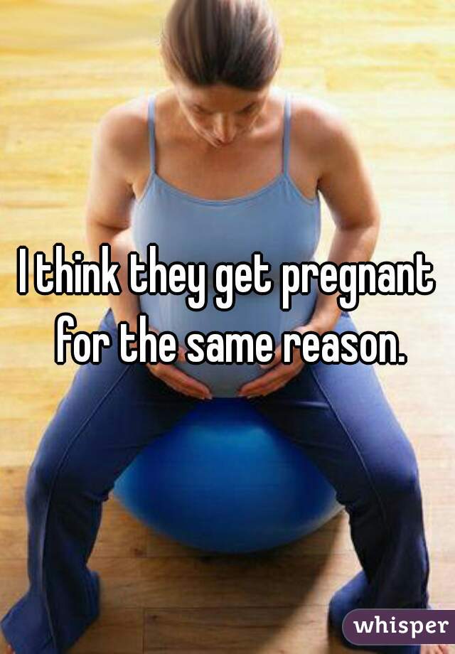 I think they get pregnant for the same reason.