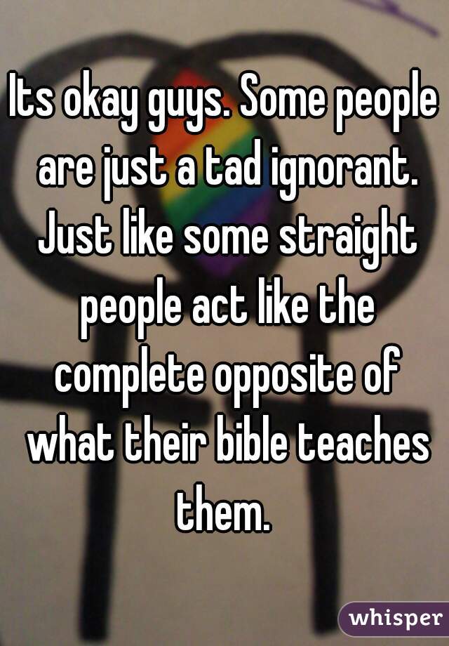 Its okay guys. Some people are just a tad ignorant. Just like some straight people act like the complete opposite of what their bible teaches them. 