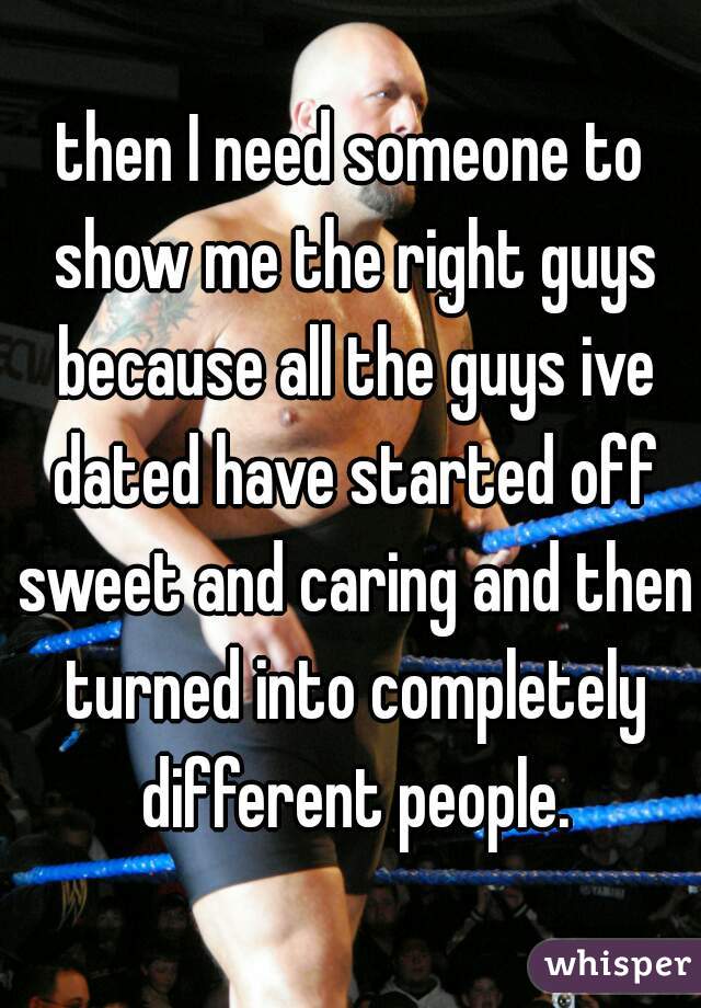 then I need someone to show me the right guys because all the guys ive dated have started off sweet and caring and then turned into completely different people.