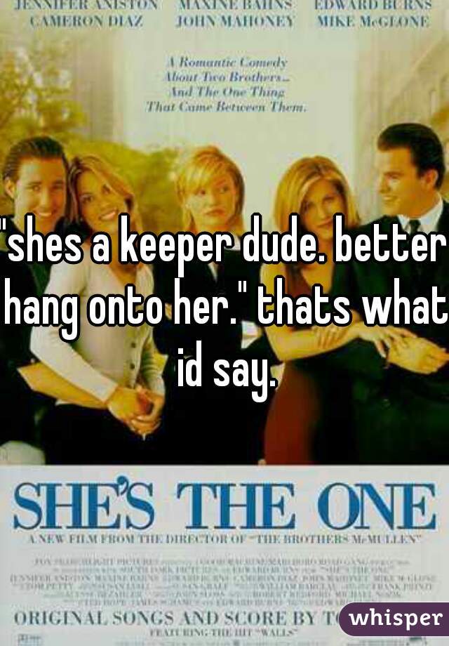 "shes a keeper dude. better hang onto her." thats what id say.