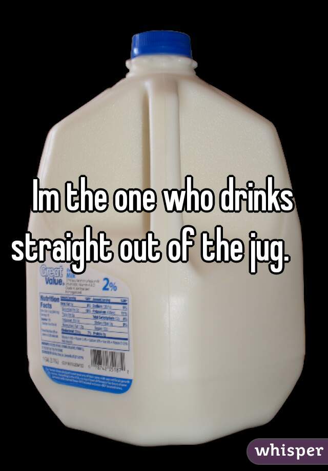 Im the one who drinks straight out of the jug.     
