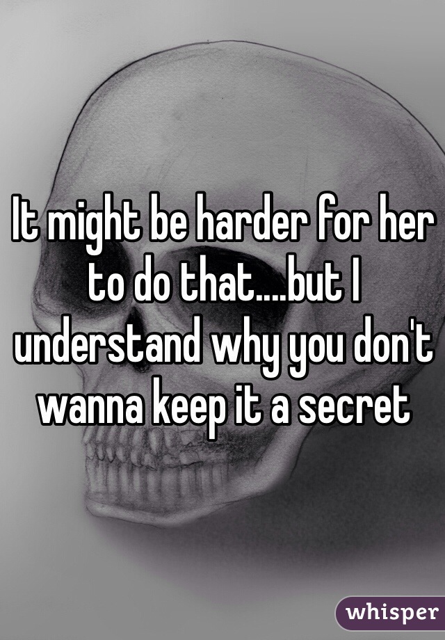 It might be harder for her to do that....but I understand why you don't wanna keep it a secret