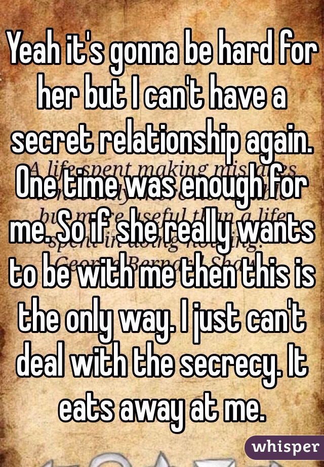 Yeah it's gonna be hard for her but I can't have a secret relationship again. One time was enough for me. So if she really wants to be with me then this is the only way. I just can't deal with the secrecy. It eats away at me.