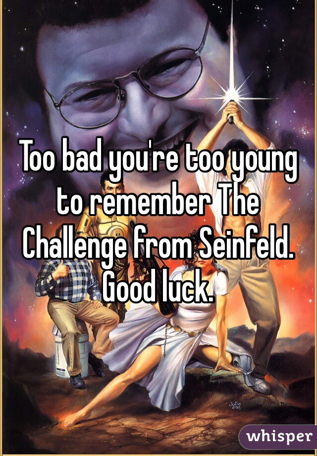 Too bad you're too young to remember The Challenge from Seinfeld. Good luck.