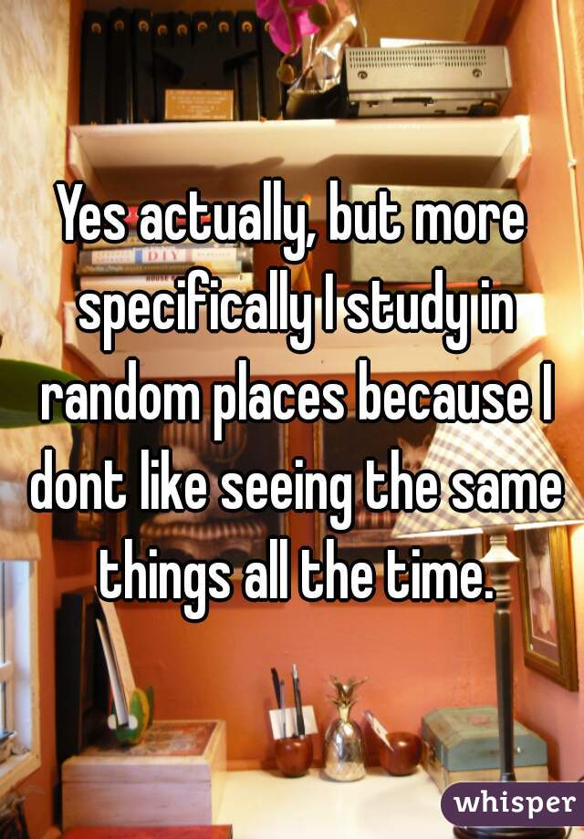Yes actually, but more specifically I study in random places because I dont like seeing the same things all the time.