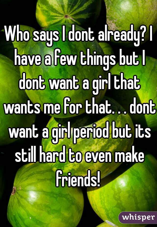 Who says I dont already? I have a few things but I dont want a girl that wants me for that. . . dont want a girl period but its still hard to even make friends! 