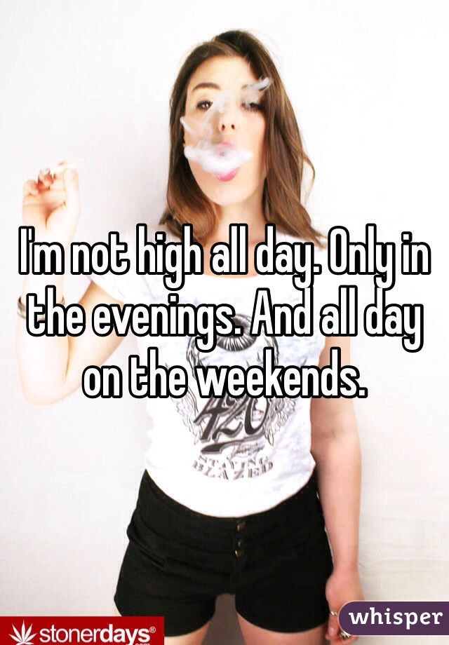 I'm not high all day. Only in the evenings. And all day on the weekends.