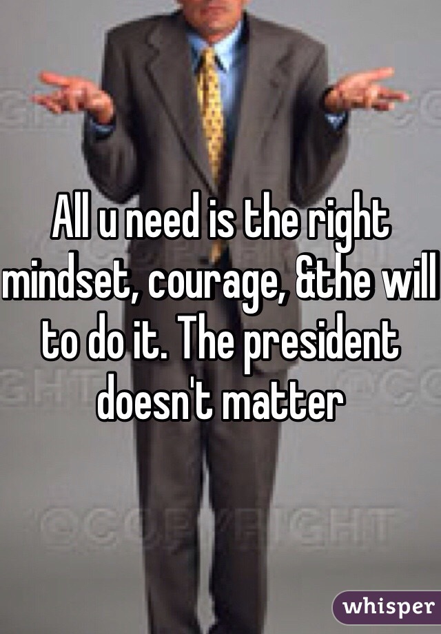 All u need is the right mindset, courage, &the will to do it. The president doesn't matter 