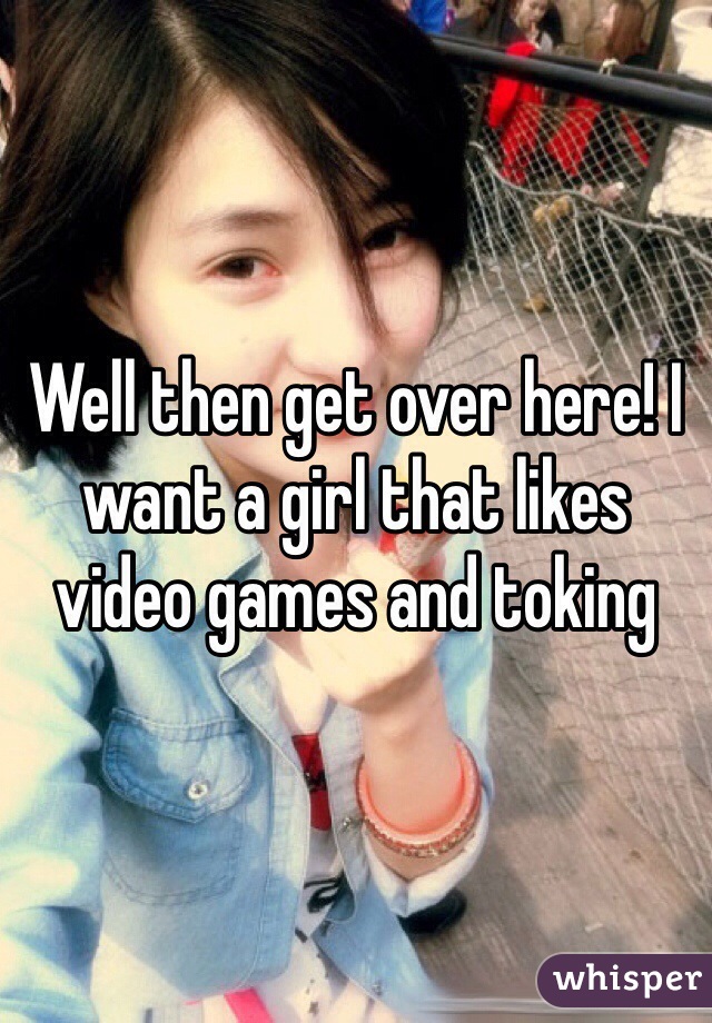 Well then get over here! I want a girl that likes video games and toking 