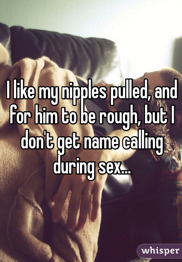 I like my nipples pulled, and for him to be rough, but I don't get name calling during sex...