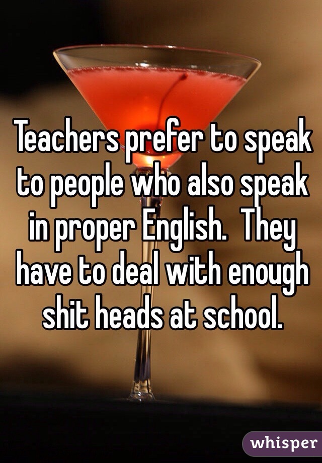 Teachers prefer to speak to people who also speak in proper English.  They have to deal with enough shit heads at school.