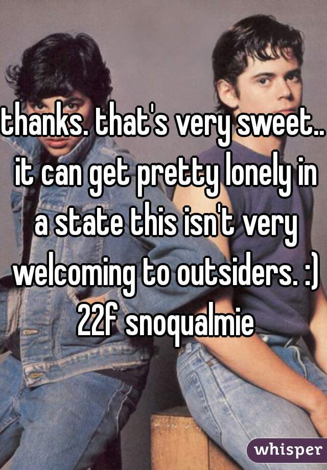 thanks. that's very sweet.. it can get pretty lonely in a state this isn't very welcoming to outsiders. :) 22f snoqualmie
