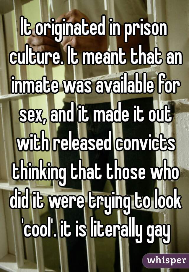 It originated in prison culture. It meant that an inmate was available for sex, and it made it out with released convicts thinking that those who did it were trying to look 'cool'. it is literally gay